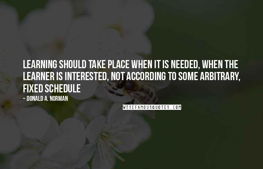 Donald A. Norman Quotes: Learning should take place when it is needed, when the learner is interested, not according to some arbitrary, fixed schedule