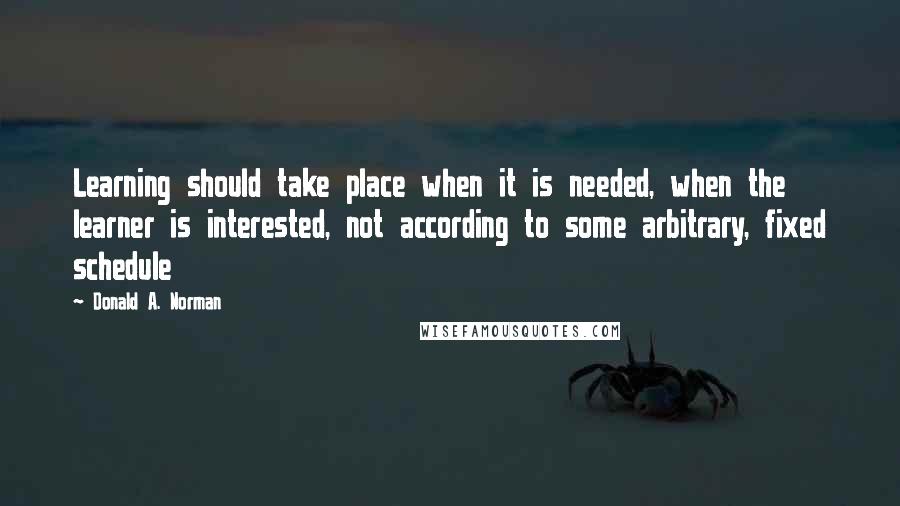 Donald A. Norman Quotes: Learning should take place when it is needed, when the learner is interested, not according to some arbitrary, fixed schedule