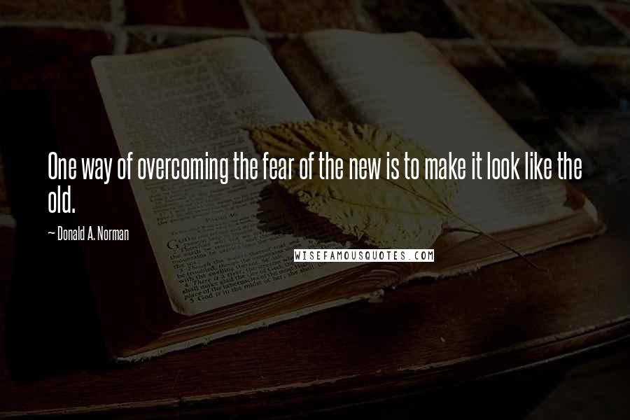 Donald A. Norman Quotes: One way of overcoming the fear of the new is to make it look like the old.