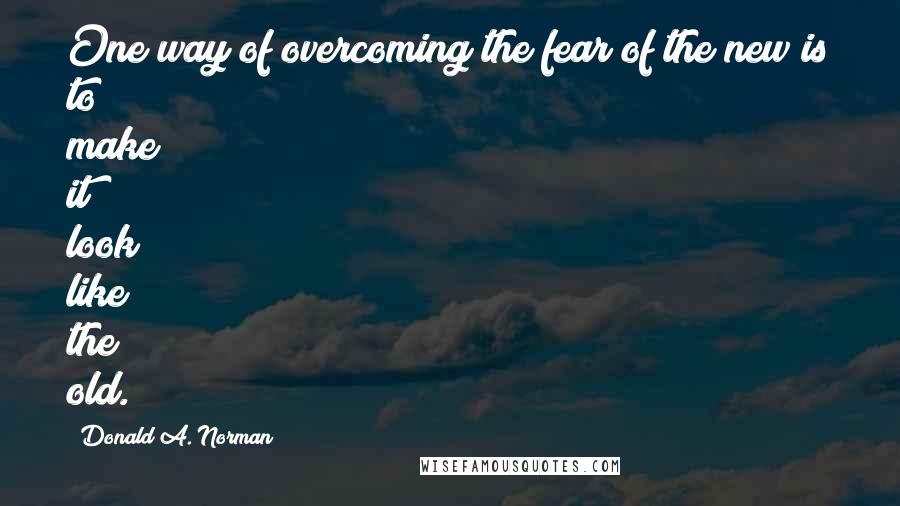 Donald A. Norman Quotes: One way of overcoming the fear of the new is to make it look like the old.