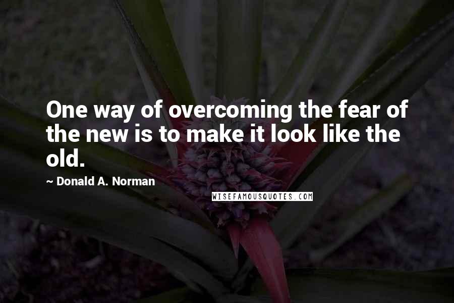 Donald A. Norman Quotes: One way of overcoming the fear of the new is to make it look like the old.