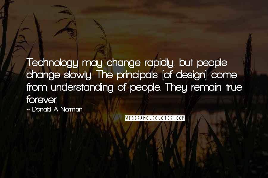 Donald A. Norman Quotes: Technology may change rapidly, but people change slowly. The principals [of design] come from understanding of people. They remain true forever.