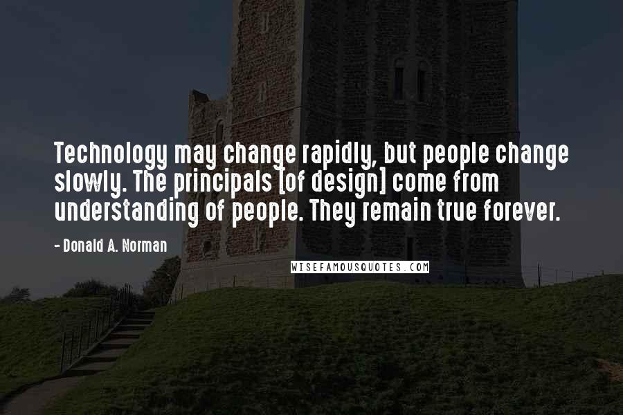 Donald A. Norman Quotes: Technology may change rapidly, but people change slowly. The principals [of design] come from understanding of people. They remain true forever.