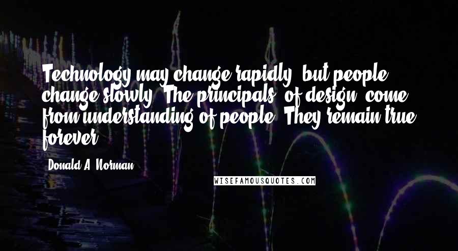 Donald A. Norman Quotes: Technology may change rapidly, but people change slowly. The principals [of design] come from understanding of people. They remain true forever.