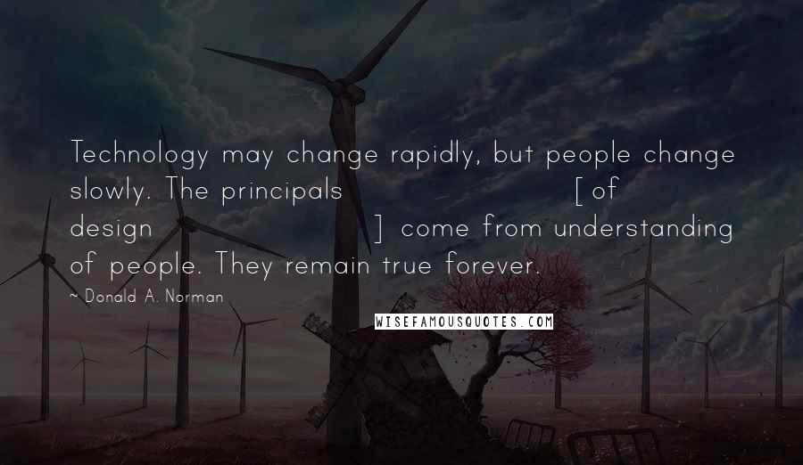 Donald A. Norman Quotes: Technology may change rapidly, but people change slowly. The principals [of design] come from understanding of people. They remain true forever.