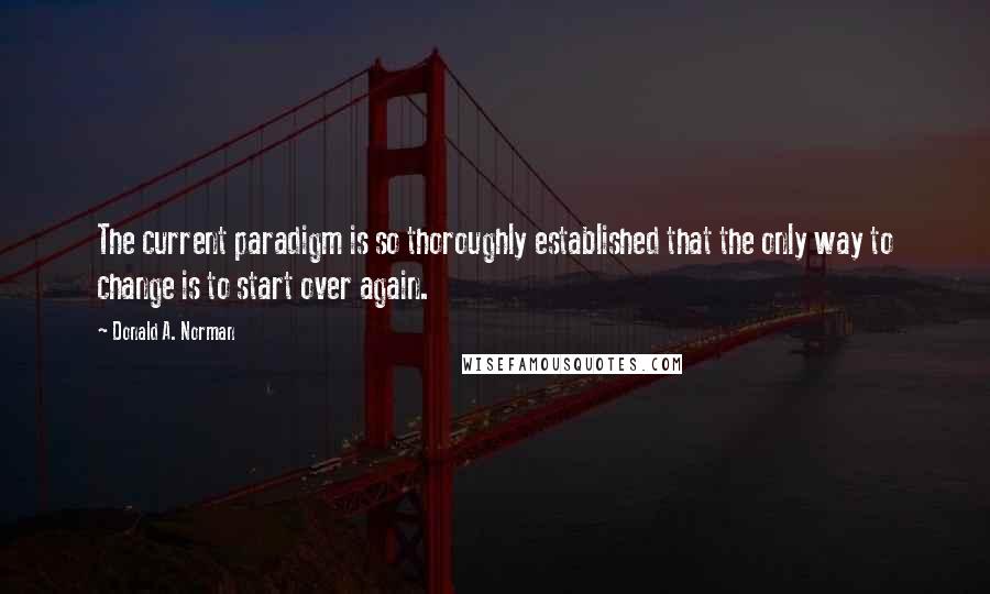 Donald A. Norman Quotes: The current paradigm is so thoroughly established that the only way to change is to start over again.