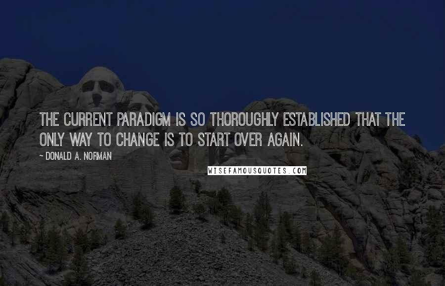 Donald A. Norman Quotes: The current paradigm is so thoroughly established that the only way to change is to start over again.