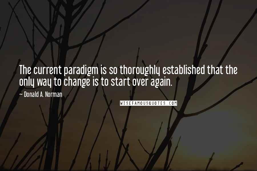 Donald A. Norman Quotes: The current paradigm is so thoroughly established that the only way to change is to start over again.