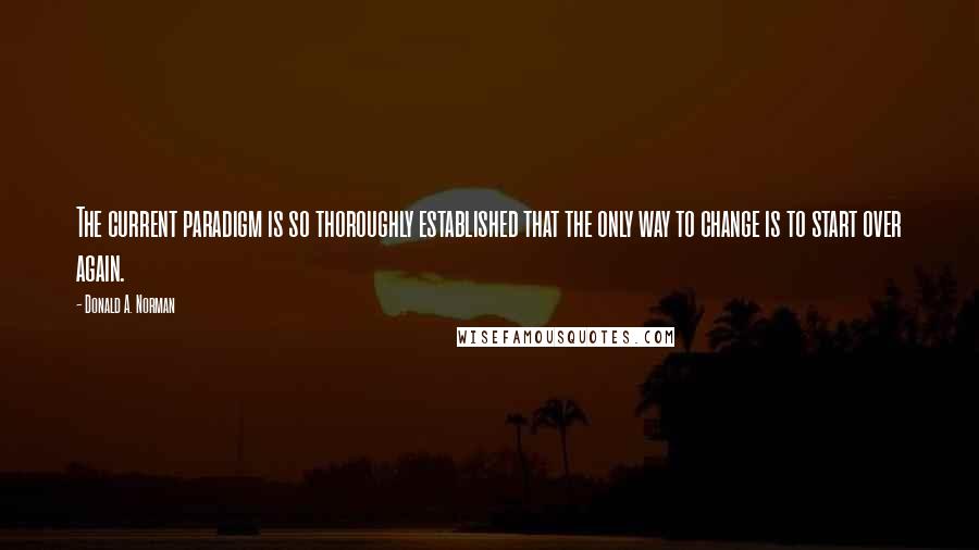 Donald A. Norman Quotes: The current paradigm is so thoroughly established that the only way to change is to start over again.