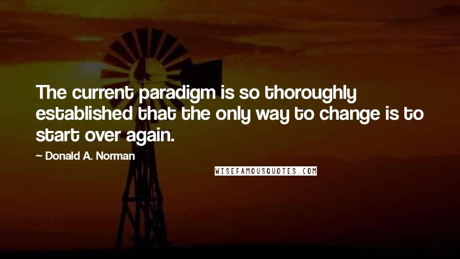 Donald A. Norman Quotes: The current paradigm is so thoroughly established that the only way to change is to start over again.