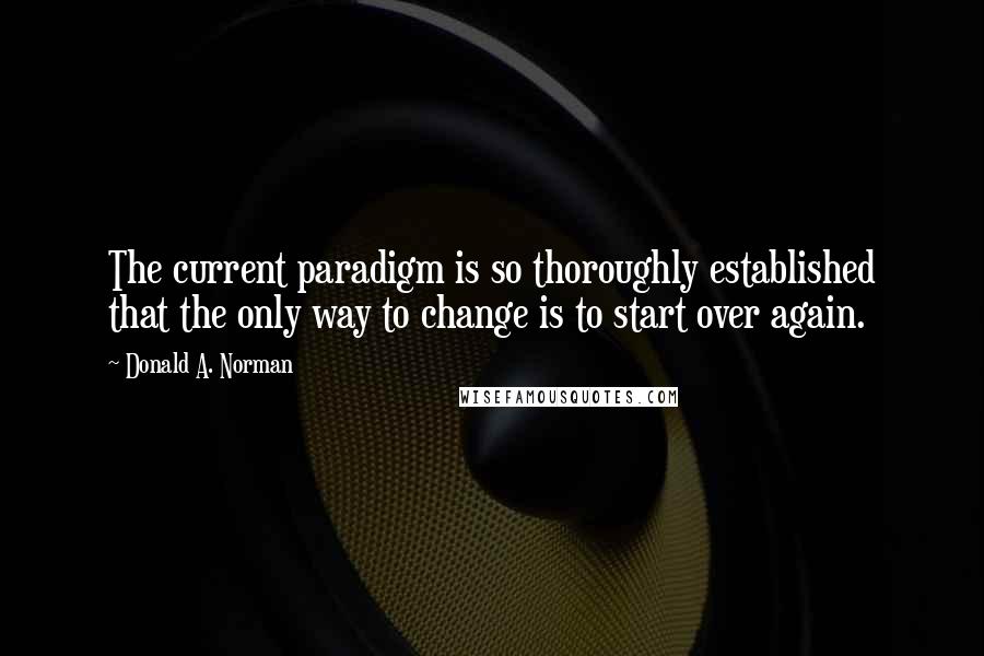 Donald A. Norman Quotes: The current paradigm is so thoroughly established that the only way to change is to start over again.