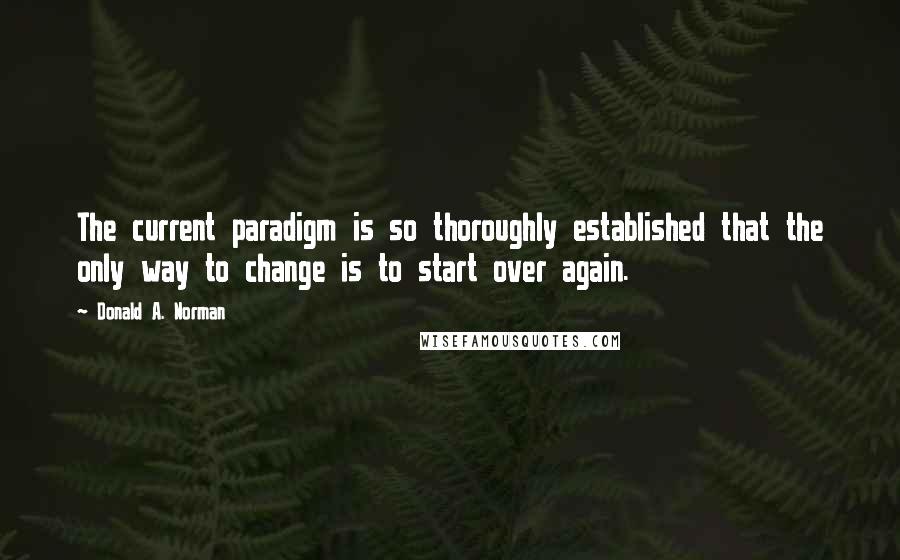 Donald A. Norman Quotes: The current paradigm is so thoroughly established that the only way to change is to start over again.