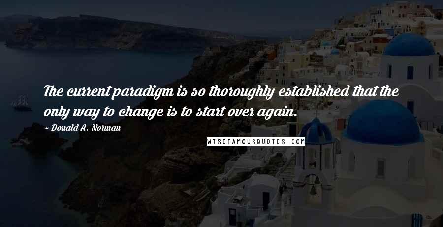 Donald A. Norman Quotes: The current paradigm is so thoroughly established that the only way to change is to start over again.