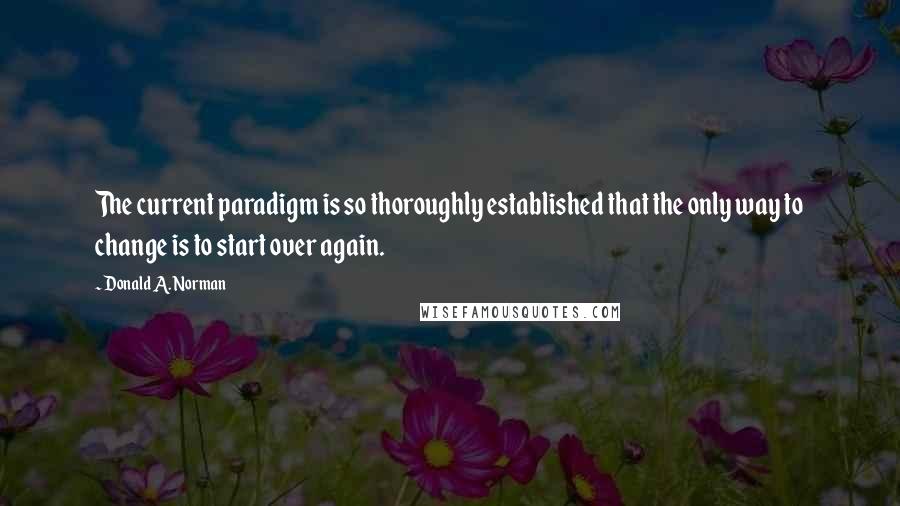 Donald A. Norman Quotes: The current paradigm is so thoroughly established that the only way to change is to start over again.