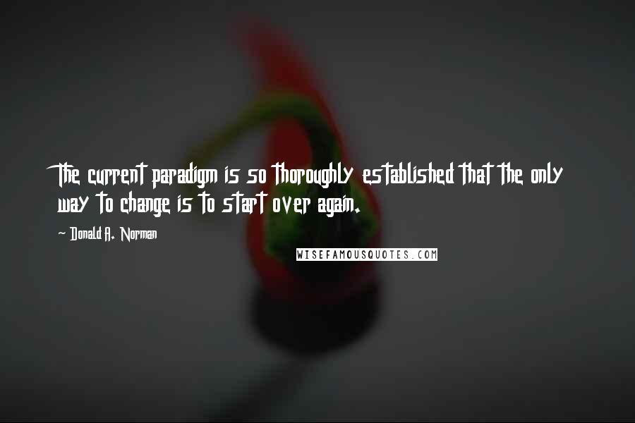 Donald A. Norman Quotes: The current paradigm is so thoroughly established that the only way to change is to start over again.