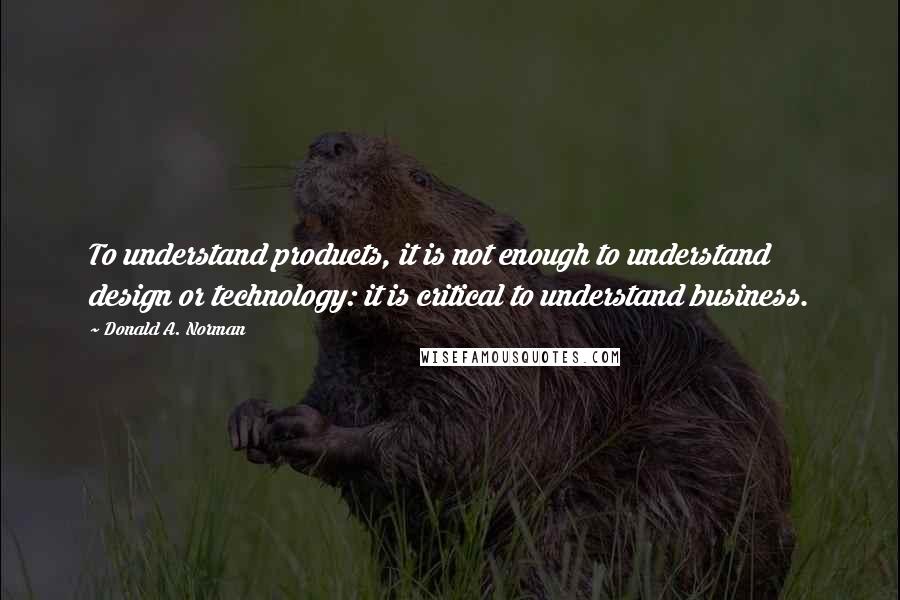 Donald A. Norman Quotes: To understand products, it is not enough to understand design or technology: it is critical to understand business.
