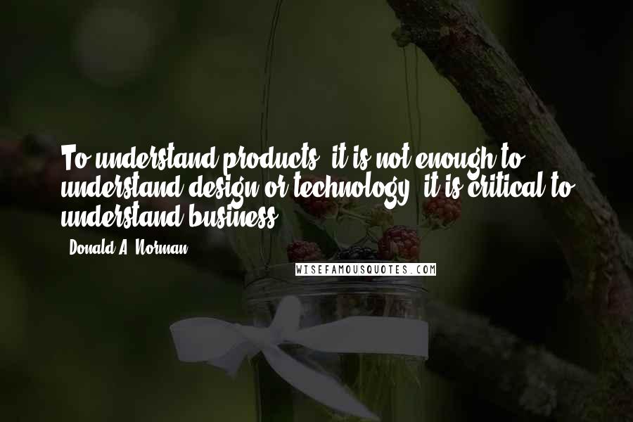 Donald A. Norman Quotes: To understand products, it is not enough to understand design or technology: it is critical to understand business.