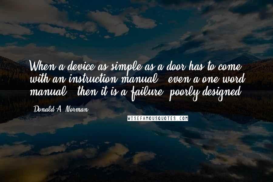 Donald A. Norman Quotes: When a device as simple as a door has to come with an instruction manual - even a one-word manual - then it is a failure, poorly designed.