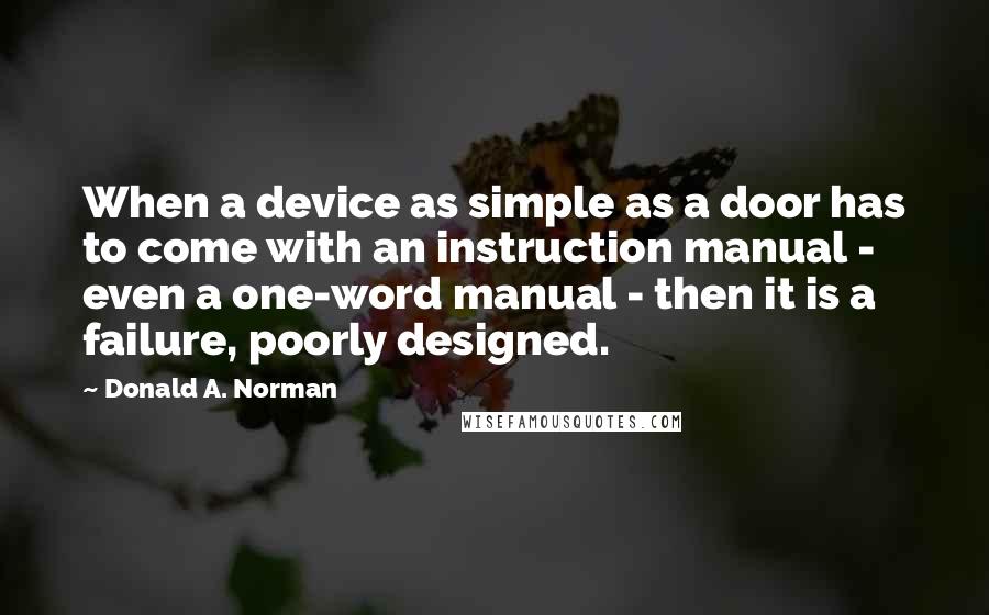 Donald A. Norman Quotes: When a device as simple as a door has to come with an instruction manual - even a one-word manual - then it is a failure, poorly designed.