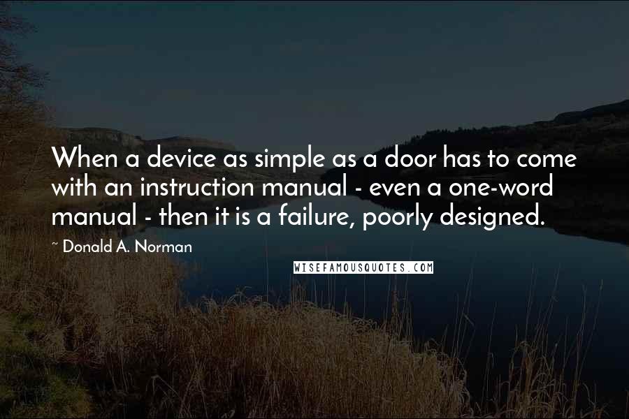 Donald A. Norman Quotes: When a device as simple as a door has to come with an instruction manual - even a one-word manual - then it is a failure, poorly designed.
