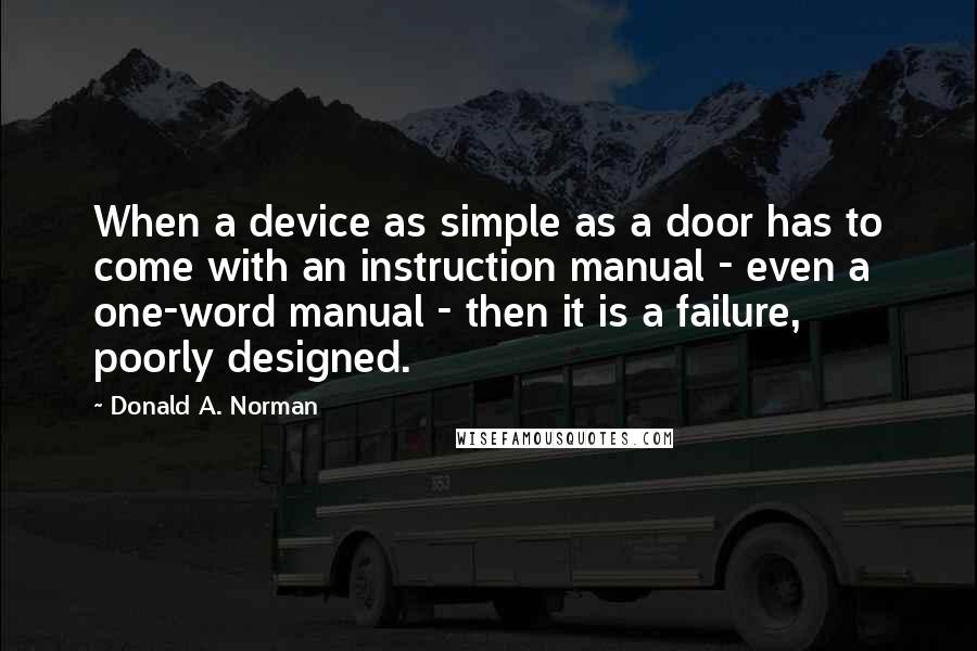 Donald A. Norman Quotes: When a device as simple as a door has to come with an instruction manual - even a one-word manual - then it is a failure, poorly designed.