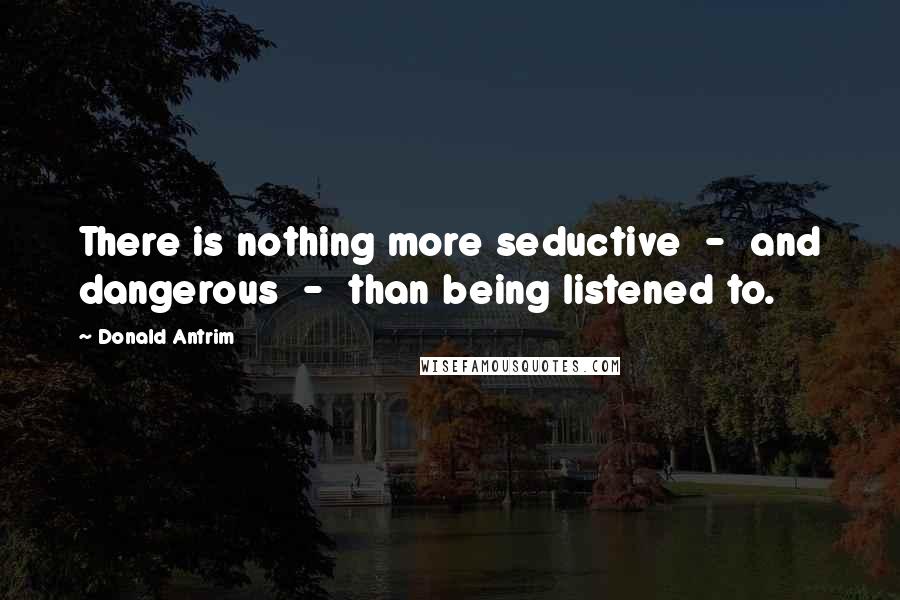 Donald Antrim Quotes: There is nothing more seductive  -  and dangerous  -  than being listened to.