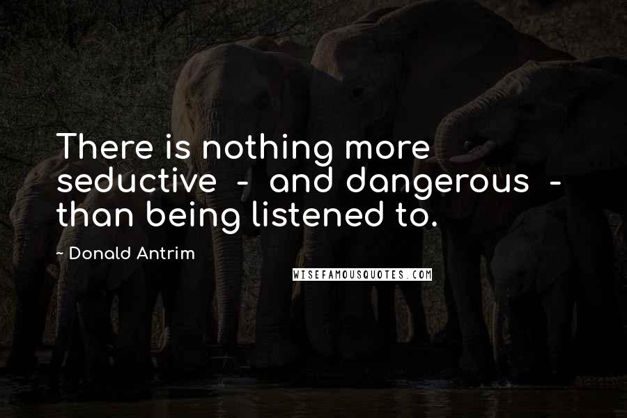 Donald Antrim Quotes: There is nothing more seductive  -  and dangerous  -  than being listened to.