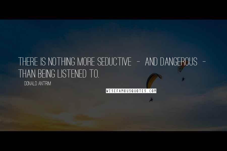 Donald Antrim Quotes: There is nothing more seductive  -  and dangerous  -  than being listened to.