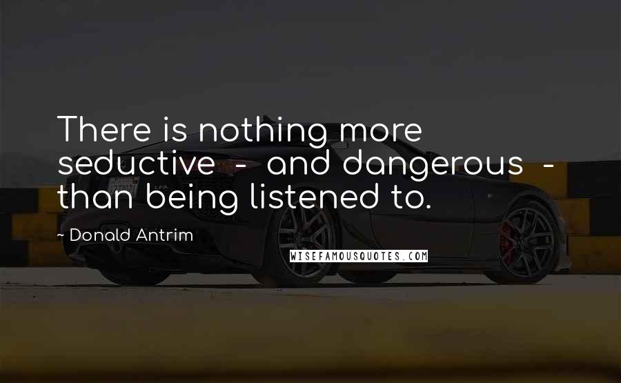 Donald Antrim Quotes: There is nothing more seductive - and dangerous - than being listened to.
