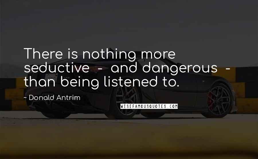 Donald Antrim Quotes: There is nothing more seductive  -  and dangerous  -  than being listened to.