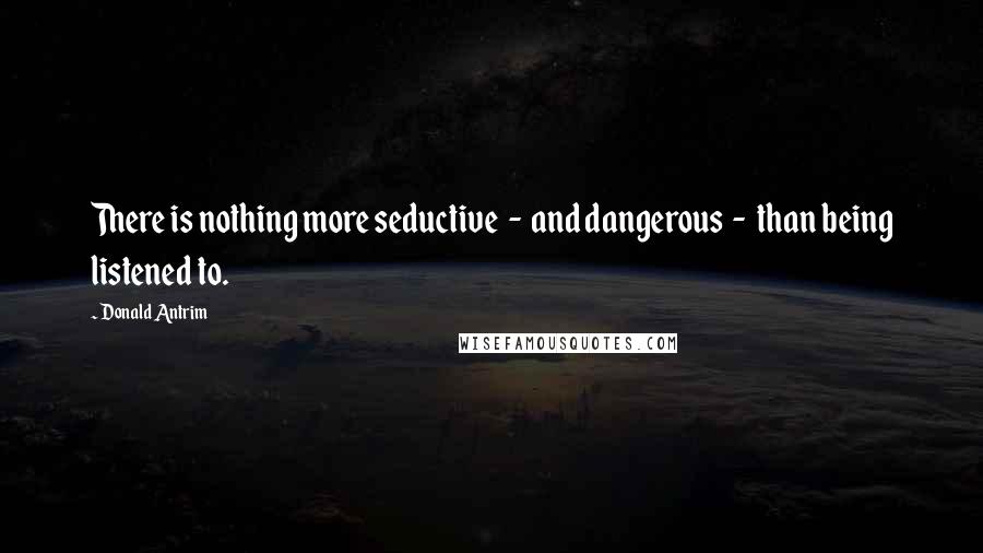 Donald Antrim Quotes: There is nothing more seductive  -  and dangerous  -  than being listened to.