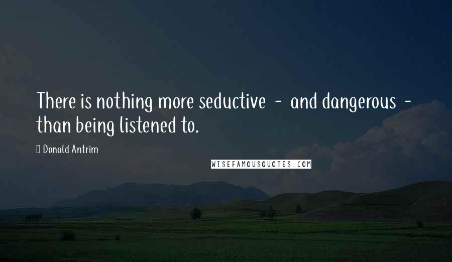 Donald Antrim Quotes: There is nothing more seductive  -  and dangerous  -  than being listened to.