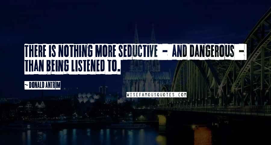 Donald Antrim Quotes: There is nothing more seductive  -  and dangerous  -  than being listened to.