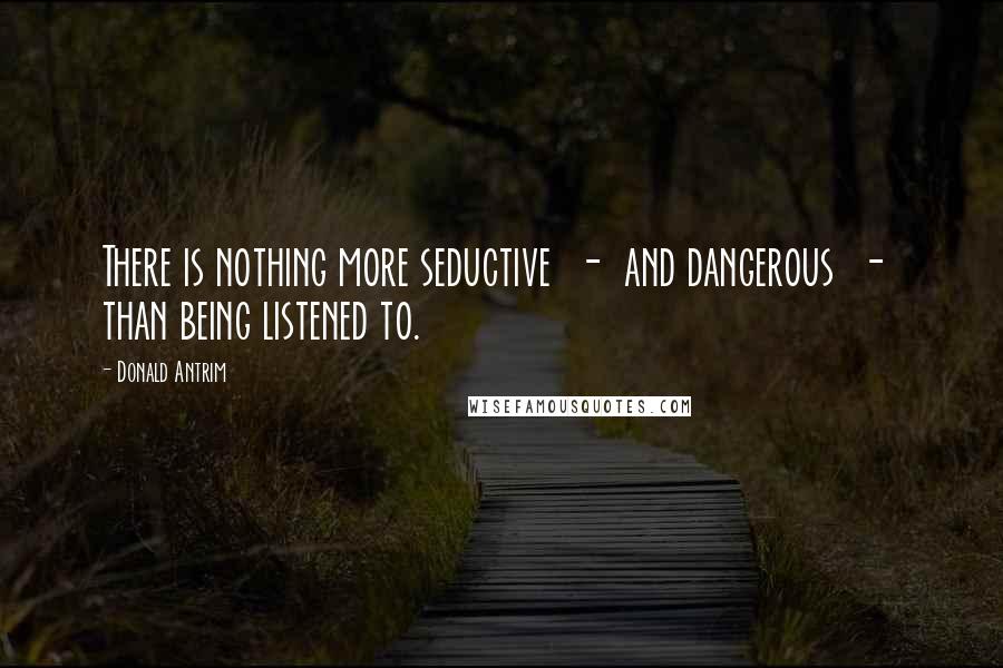 Donald Antrim Quotes: There is nothing more seductive  -  and dangerous  -  than being listened to.