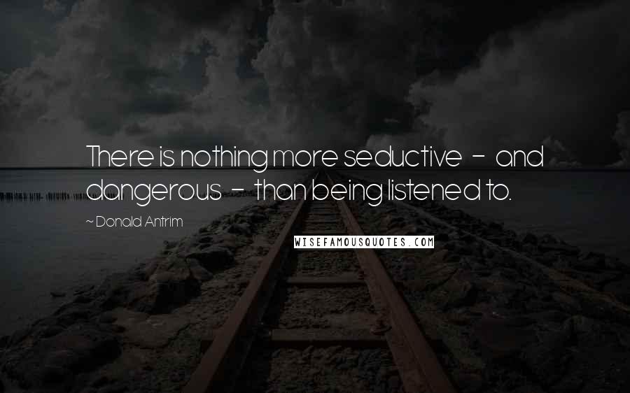 Donald Antrim Quotes: There is nothing more seductive  -  and dangerous  -  than being listened to.