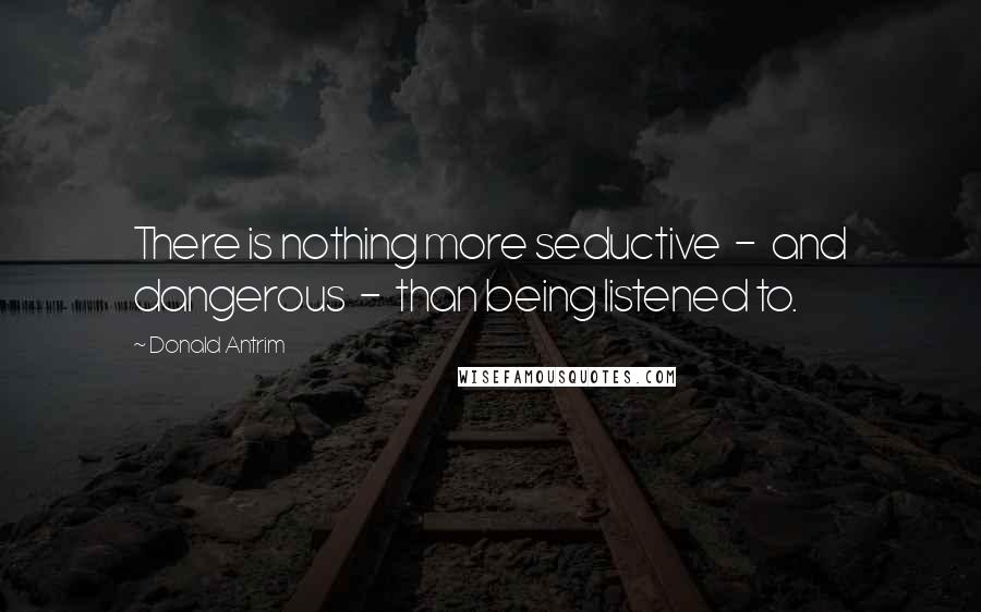 Donald Antrim Quotes: There is nothing more seductive - and dangerous - than being listened to.