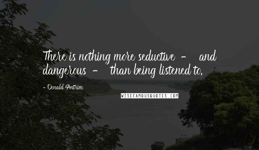 Donald Antrim Quotes: There is nothing more seductive  -  and dangerous  -  than being listened to.