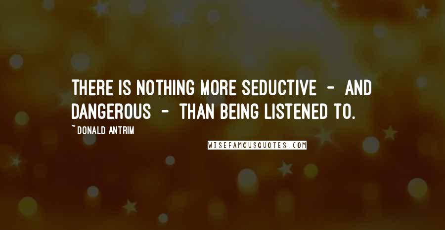 Donald Antrim Quotes: There is nothing more seductive  -  and dangerous  -  than being listened to.