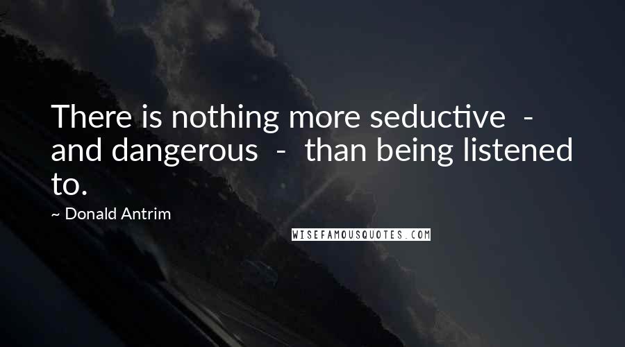 Donald Antrim Quotes: There is nothing more seductive  -  and dangerous  -  than being listened to.