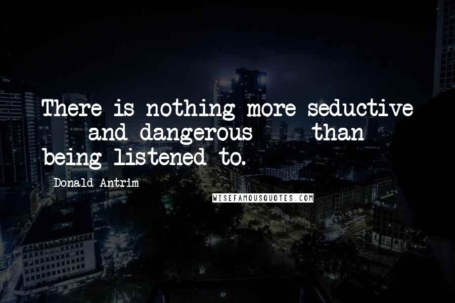 Donald Antrim Quotes: There is nothing more seductive - and dangerous - than being listened to.