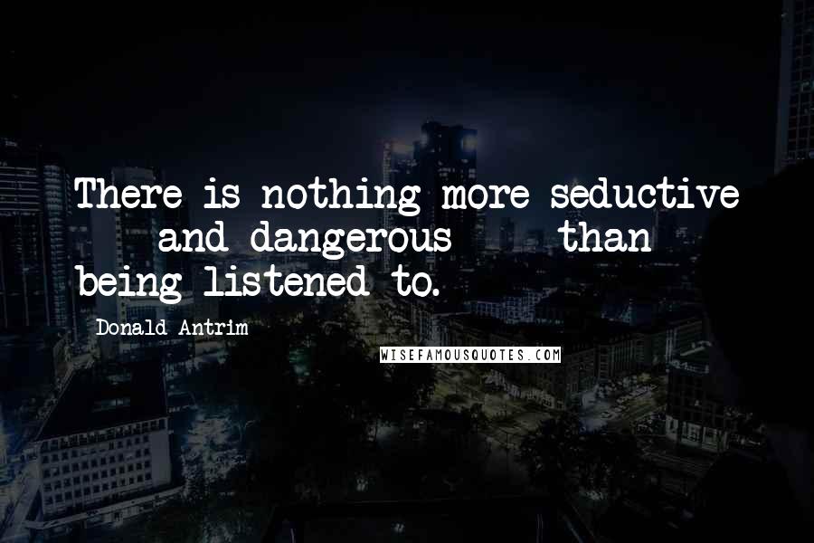 Donald Antrim Quotes: There is nothing more seductive  -  and dangerous  -  than being listened to.