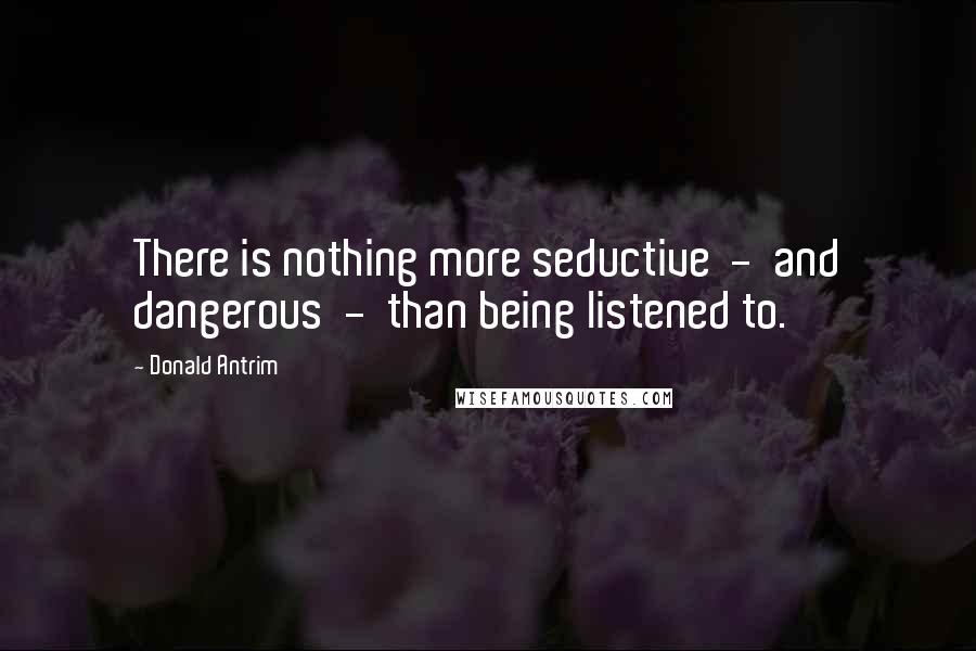 Donald Antrim Quotes: There is nothing more seductive  -  and dangerous  -  than being listened to.