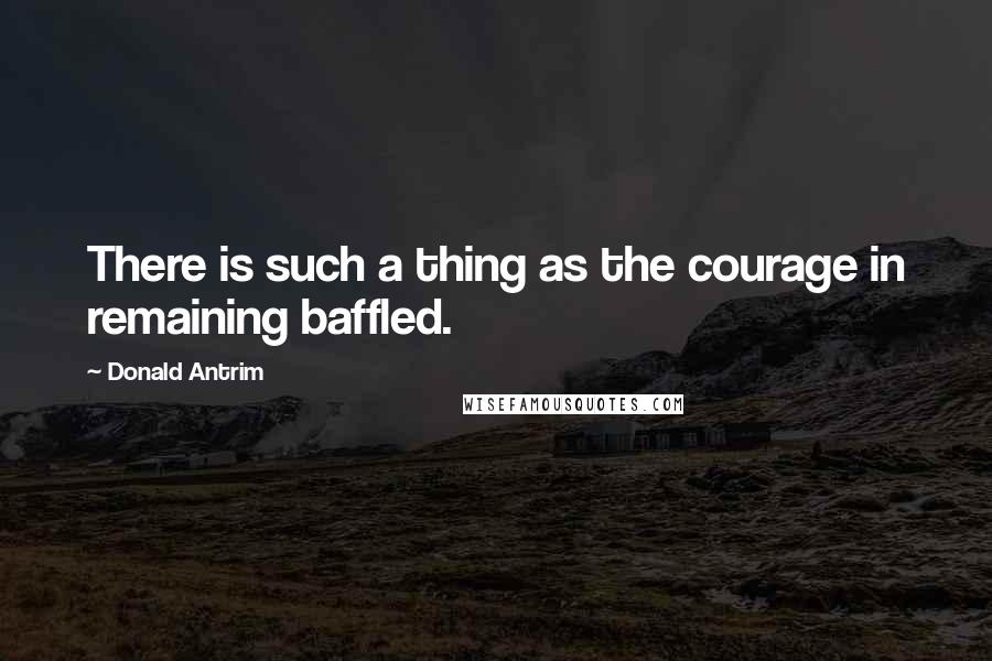 Donald Antrim Quotes: There is such a thing as the courage in remaining baffled.