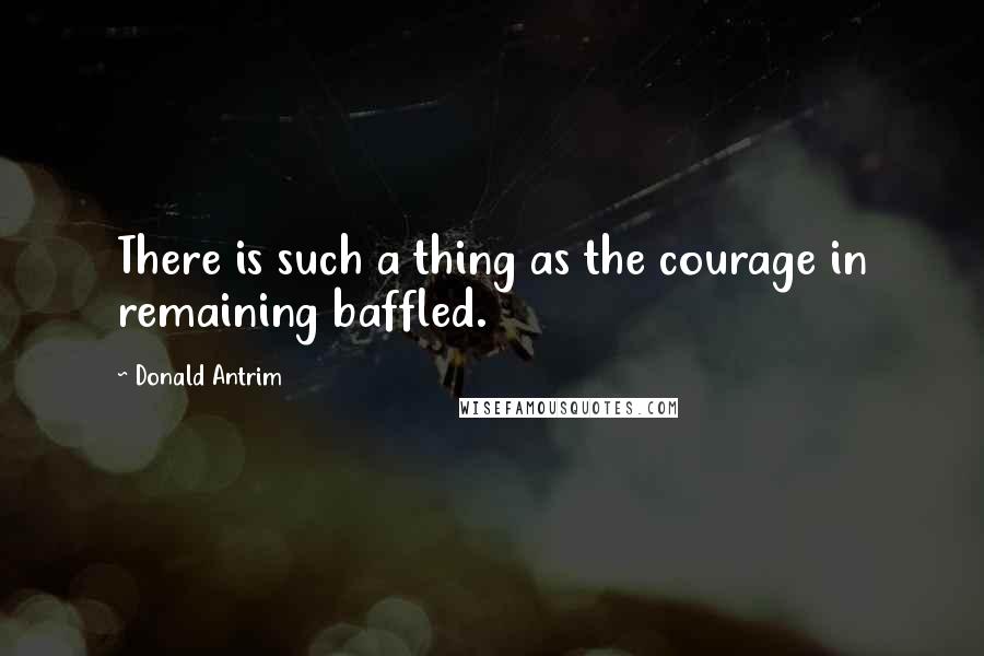 Donald Antrim Quotes: There is such a thing as the courage in remaining baffled.