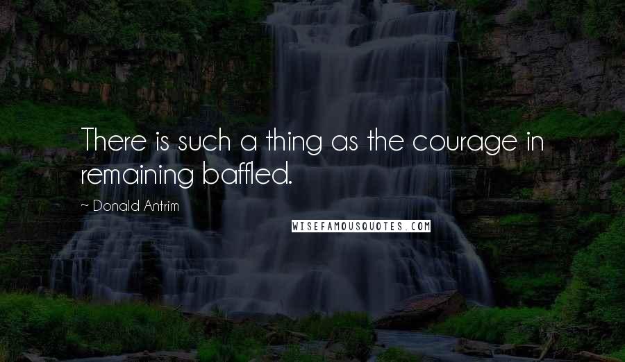 Donald Antrim Quotes: There is such a thing as the courage in remaining baffled.