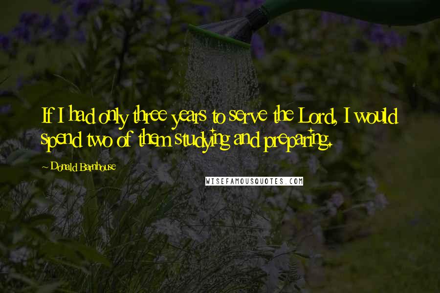 Donald Barnhouse Quotes: If I had only three years to serve the Lord, I would spend two of them studying and preparing.