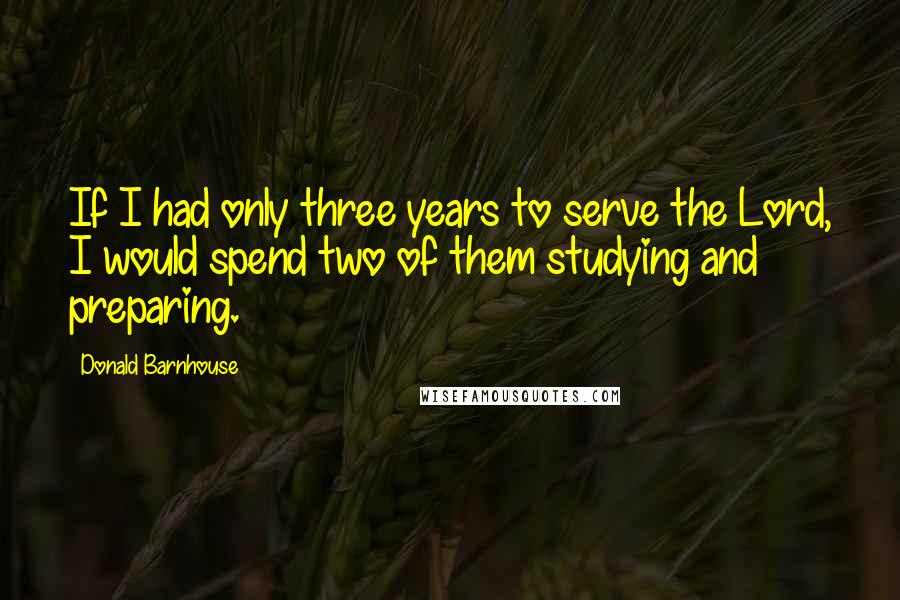 Donald Barnhouse Quotes: If I had only three years to serve the Lord, I would spend two of them studying and preparing.