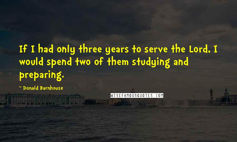 Donald Barnhouse Quotes: If I had only three years to serve the Lord, I would spend two of them studying and preparing.