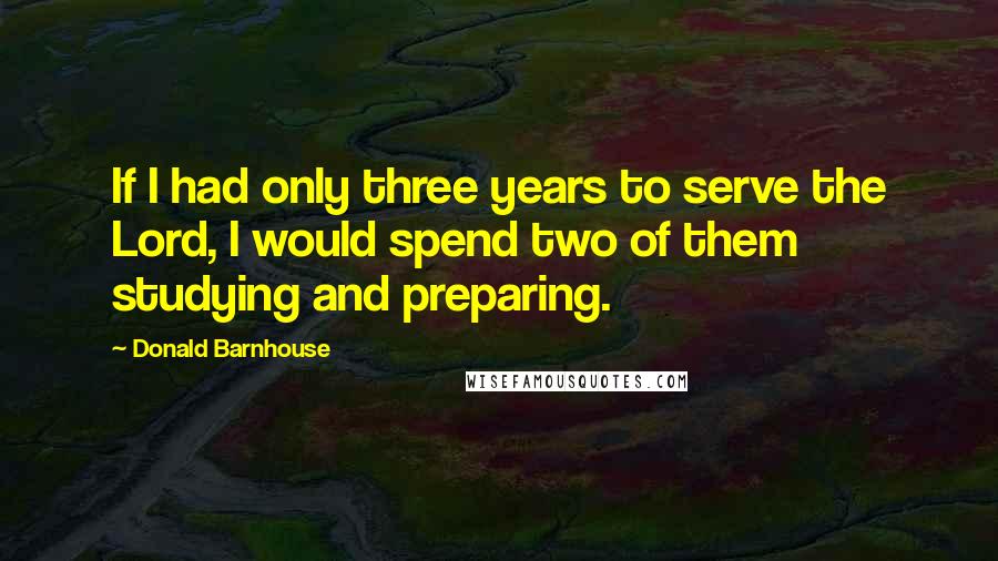 Donald Barnhouse Quotes: If I had only three years to serve the Lord, I would spend two of them studying and preparing.