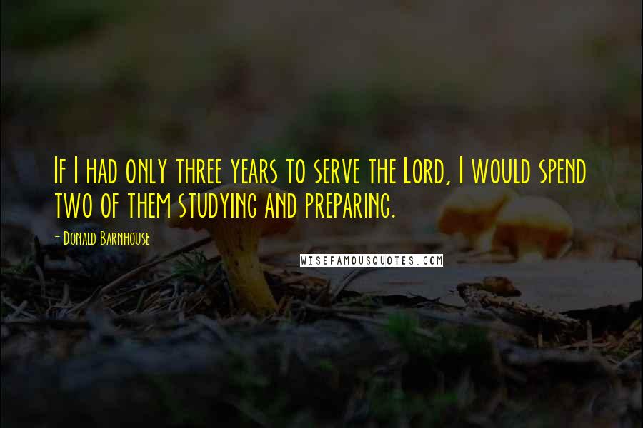 Donald Barnhouse Quotes: If I had only three years to serve the Lord, I would spend two of them studying and preparing.